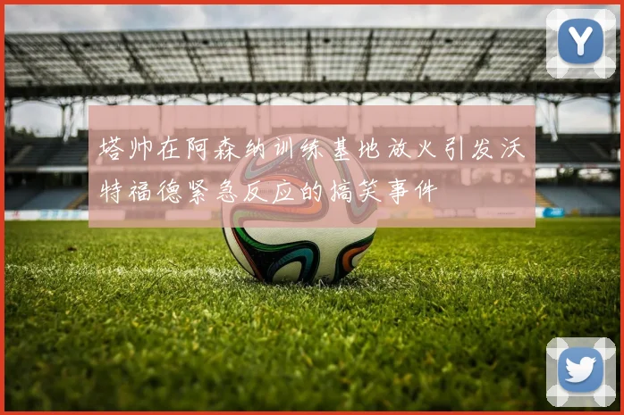 塔帅在阿森纳训练基地放火引发沃特福德紧急反应的搞笑事件