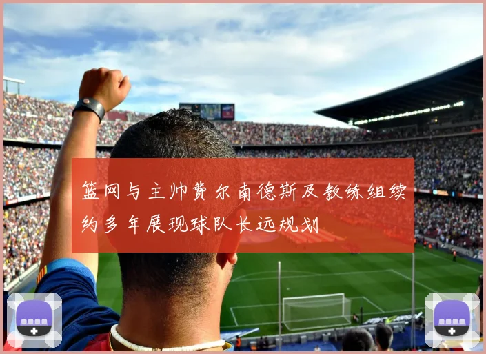 篮网与主帅费尔南德斯及教练组续约多年展现球队长远规划
