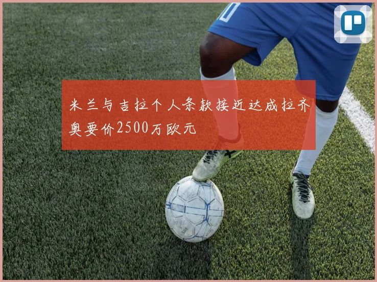 米兰与吉拉个人条款接近达成拉齐奥要价2500万欧元