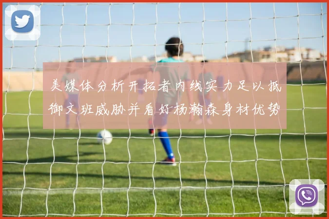 美媒体分析开拓者内线实力足以抵御文班威胁并看好杨瀚森身材优势