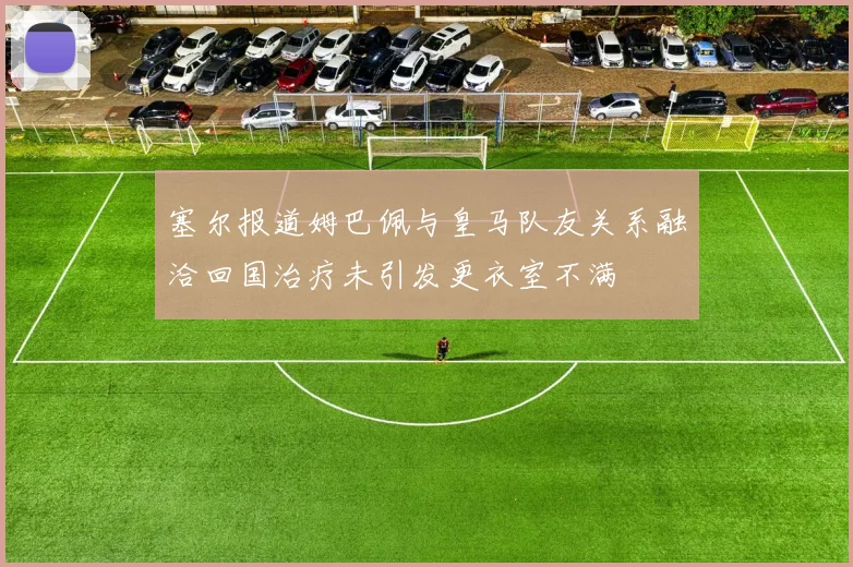 塞尔报道姆巴佩与皇马队友关系融洽回国治疗未引发更衣室不满