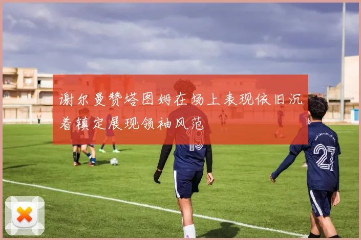 谢尔曼赞塔图姆在场上表现依旧沉着镇定展现领袖风范