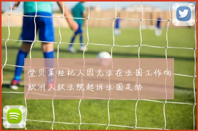 登贝莱经纪人因无法在法国工作向欧洲人权法院起诉法国足协