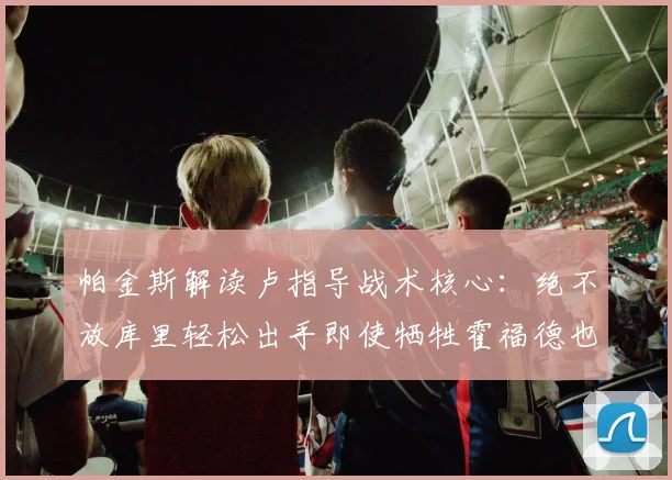 帕金斯解读卢指导战术核心：绝不放库里轻松出手即使牺牲霍福德也在所不惜