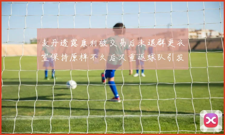 麦丹透露康利被交易后未退群更衣室保持原样不久后又重返球队引发关注