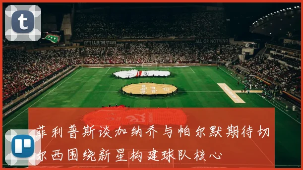菲利普斯谈加纳乔与帕尔默期待切尔西围绕新星构建球队核心