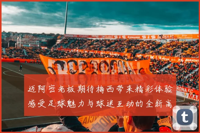 迈阿密老板期待梅西带来精彩体验感受足球魅力与球迷互动的全新高度