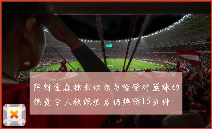 阿特金森称米切尔与哈登对篮球的热爱令人钦佩练后仍热聊15分钟