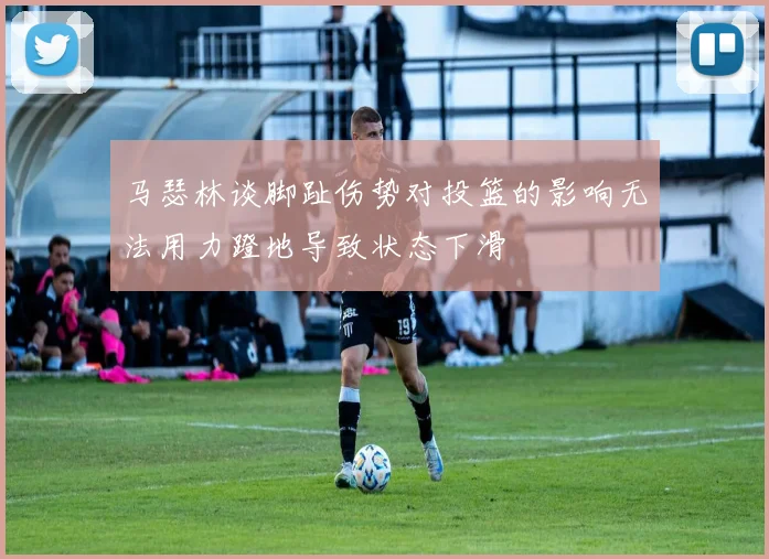 马瑟林谈脚趾伤势对投篮的影响无法用力蹬地导致状态下滑