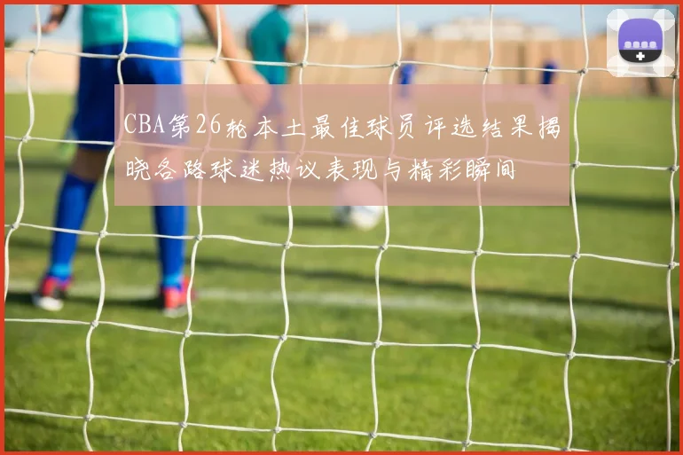 CBA第26轮本土最佳球员评选结果揭晓各路球迷热议表现与精彩瞬间