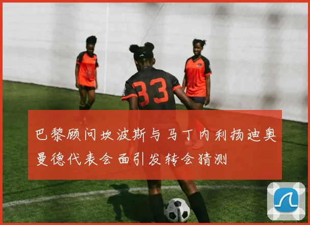 巴黎顾问坎波斯与马丁内利扬迪奥曼德代表会面引发转会猜测