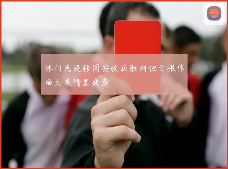 津门虎逆转国安收获胜利但于根伟面无表情显疲惫