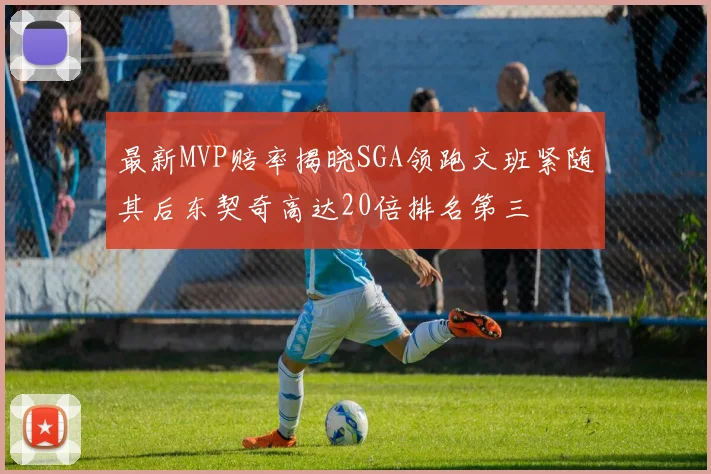 最新MVP赔率揭晓SGA领跑文班紧随其后东契奇高达20倍排名第三