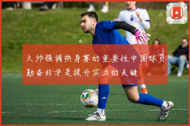 久帅强调热身赛的重要性中国球员勤奋好学是提升实力的关键