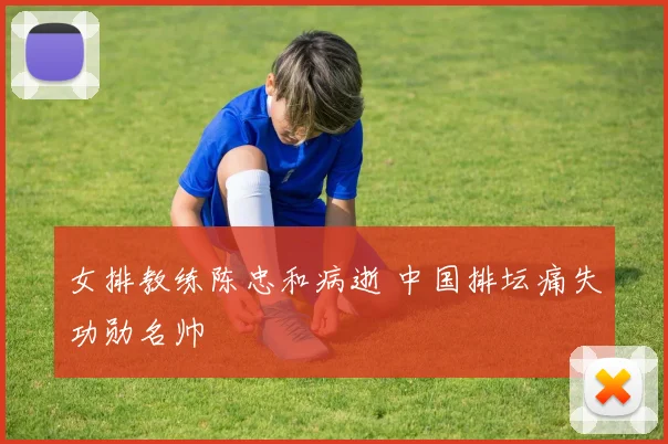 女排教练陈忠和病逝 中国排坛痛失功勋名帅