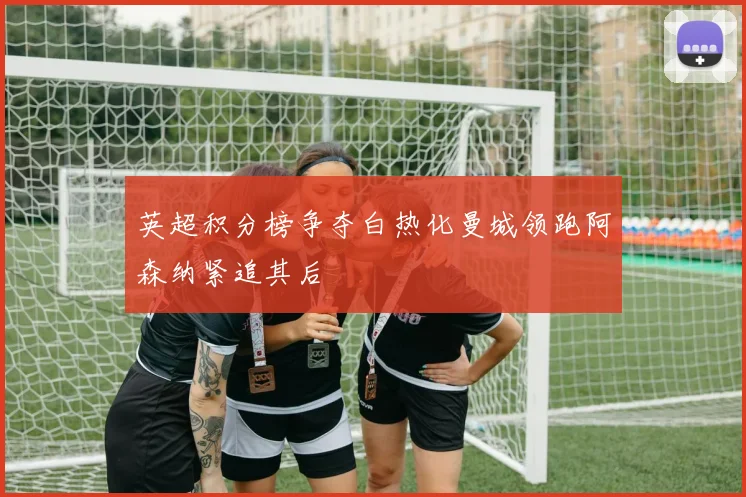 英超积分榜争夺白热化曼城领跑阿森纳紧追其后