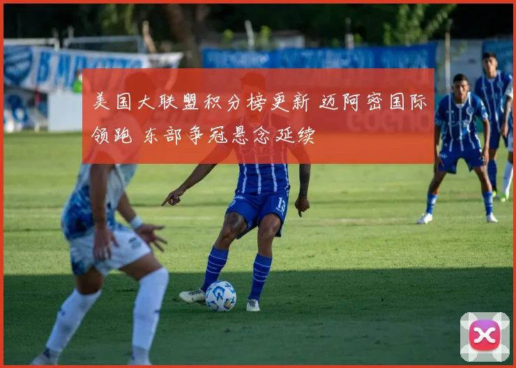 美国大联盟积分榜更新 迈阿密国际领跑 东部争冠悬念延续