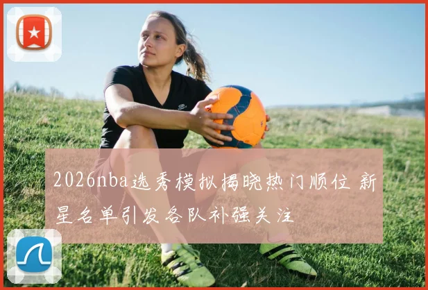 2026nba选秀模拟揭晓热门顺位 新星名单引发各队补强关注