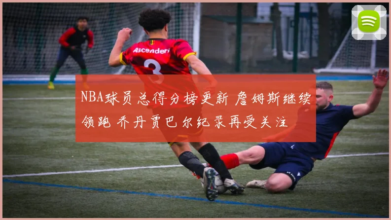 NBA球员总得分榜更新 詹姆斯继续领跑 乔丹贾巴尔纪录再受关注