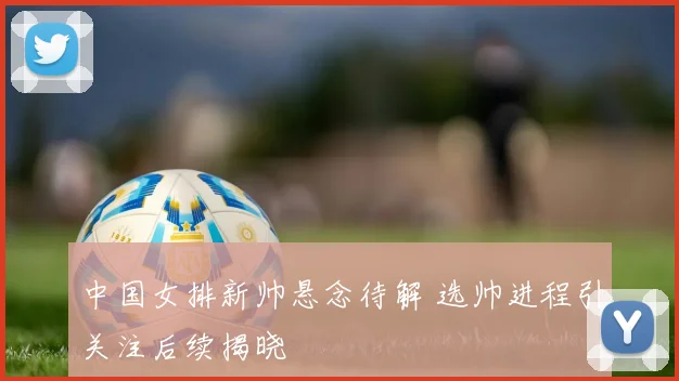 中国女排新帅悬念待解 选帅进程引关注后续揭晓