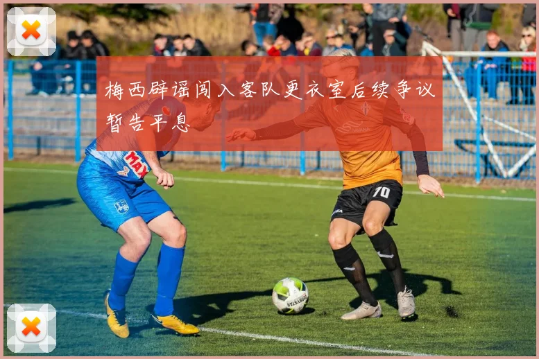梅西辟谣闯入客队更衣室后续争议暂告平息