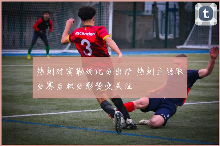 热刺对富勒姆比分出炉 热刺主场取分赛后积分形势受关注