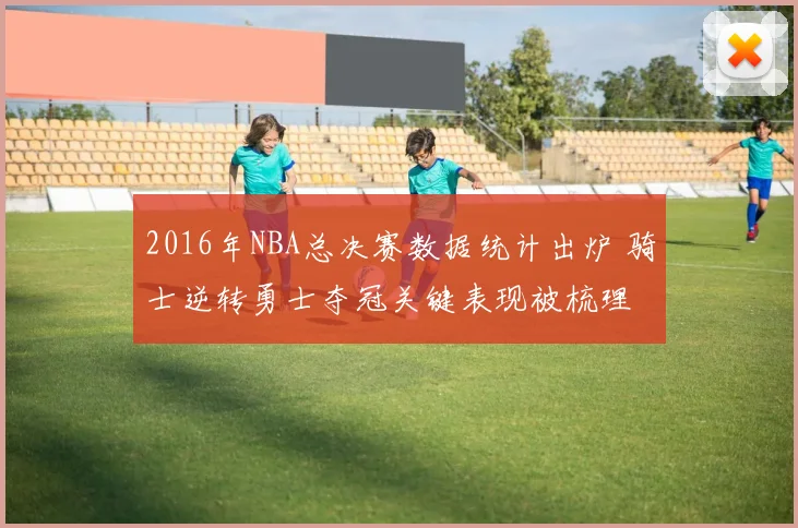 2016年NBA总决赛数据统计出炉 骑士逆转勇士夺冠关键表现被梳理