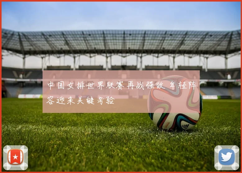 中国女排世界联赛再战强敌 年轻阵容迎来关键考验