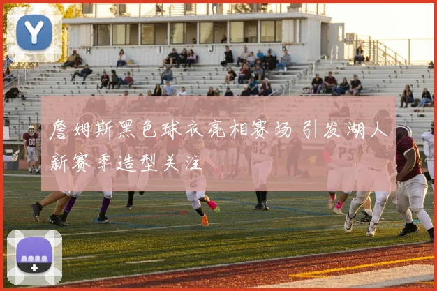 詹姆斯黑色球衣亮相赛场 引发湖人新赛季造型关注