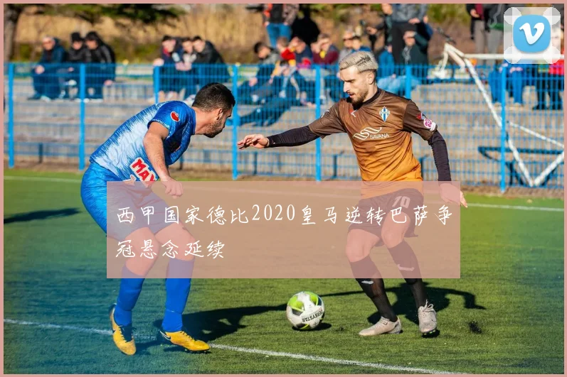 西甲国家德比2020皇马逆转巴萨争冠悬念延续