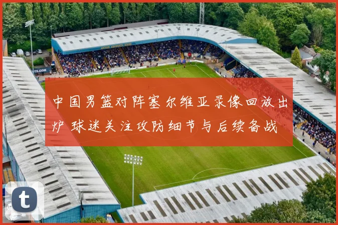中国男篮对阵塞尔维亚录像回放出炉 球迷关注攻防细节与后续备战