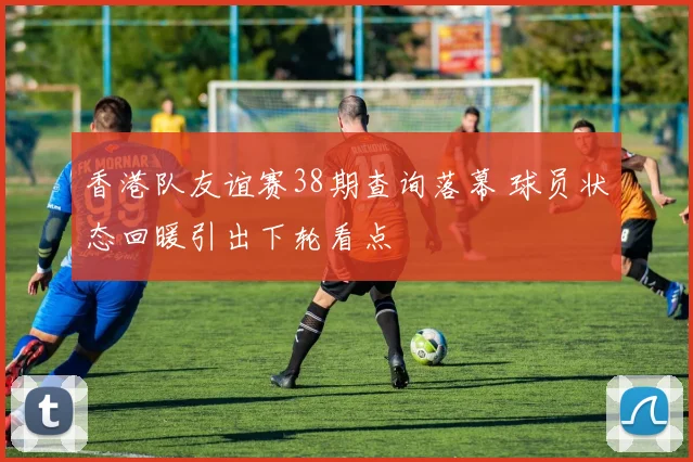 香港队友谊赛38期查询落幕 球员状态回暖引出下轮看点