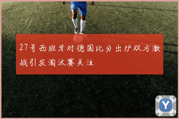 27号西班牙对德国比分出炉双方激战引发淘汰赛关注